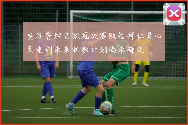 克洛普坦言欧冠决赛败给拜仁是心灵重创未来执教计划尚未确定