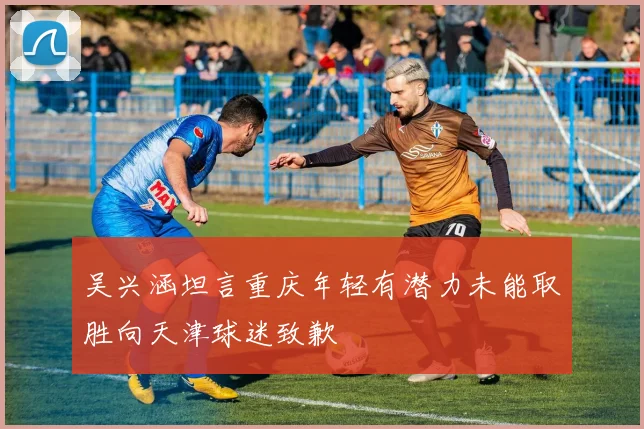 吴兴涵坦言重庆年轻有潜力未能取胜向天津球迷致歉