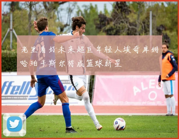 老里看好未来超巨年轻人埃奇库姆哈珀卡斯尔将成篮球新星