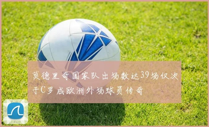 莫德里奇国家队出场数达39场仅次于C罗成欧洲外场球员传奇