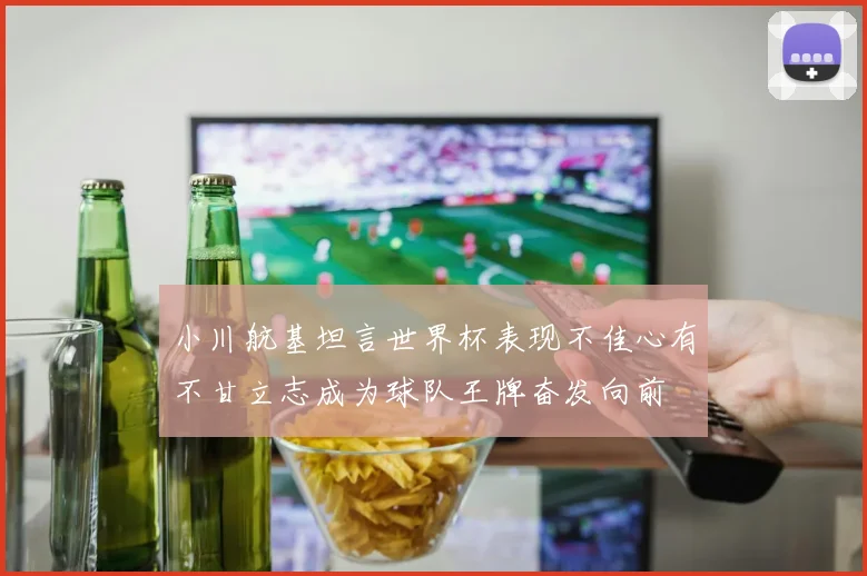 小川航基坦言世界杯表现不佳心有不甘立志成为球队王牌奋发向前