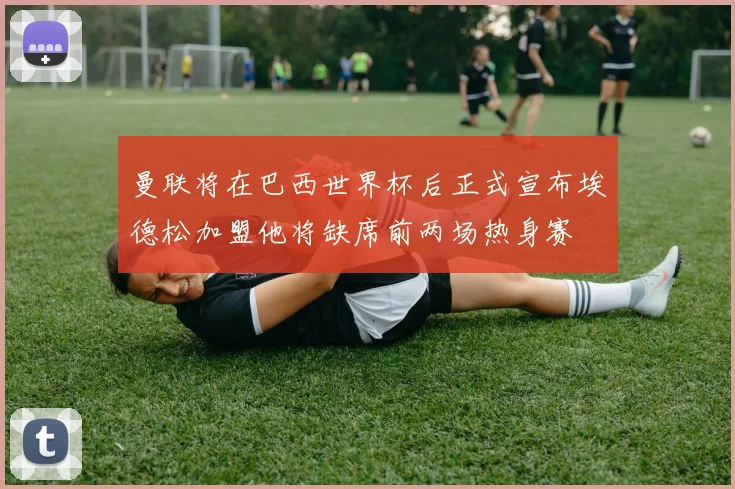 曼联将在巴西世界杯后正式宣布埃德松加盟他将缺席前两场热身赛