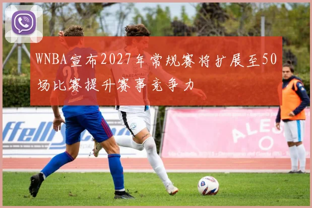 WNBA宣布2027年常规赛将扩展至50场比赛提升赛事竞争力