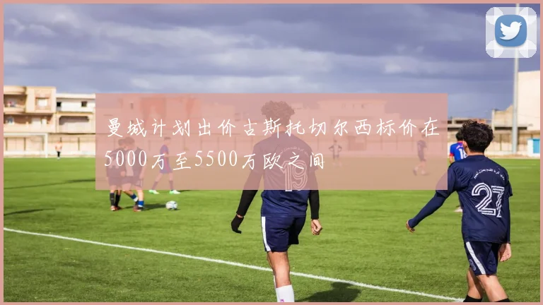 曼城计划出价古斯托切尔西标价在5000万至5500万欧之间