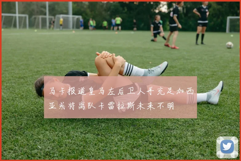 马卡报道皇马左后卫人手充足加西亚或将离队卡雷拉斯未来不明