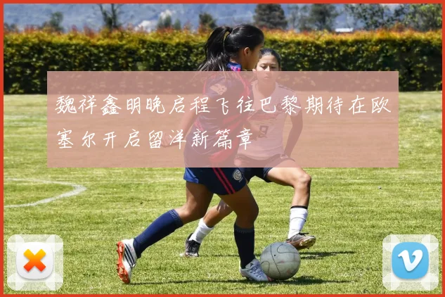 魏祥鑫明晚启程飞往巴黎期待在欧塞尔开启留洋新篇章