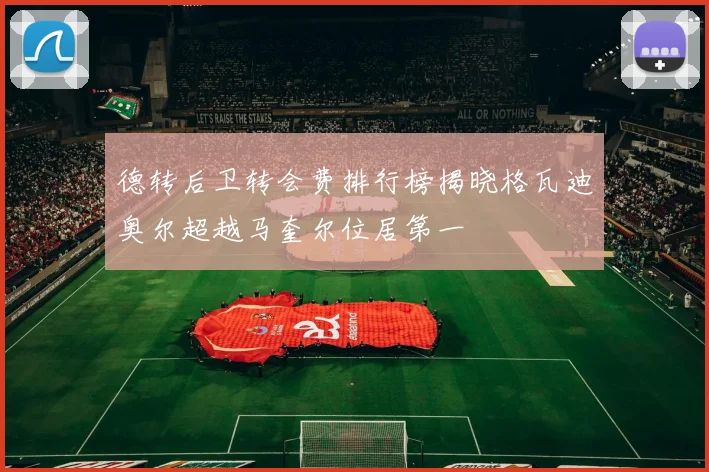 德转后卫转会费排行榜揭晓格瓦迪奥尔超越马奎尔位居第一