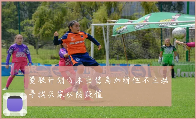 曼联计划亏本出售乌加特但不主动寻找买家以防贬值