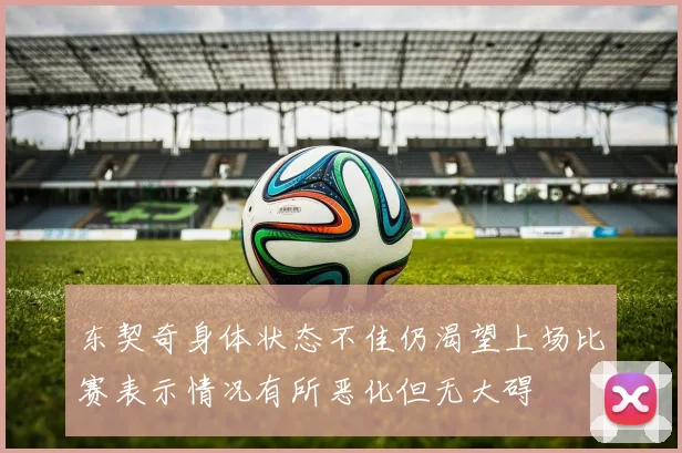 东契奇身体状态不佳仍渴望上场比赛表示情况有所恶化但无大碍