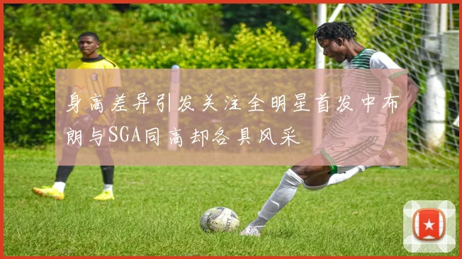 身高差异引发关注全明星首发中布朗与SGA同高却各具风采