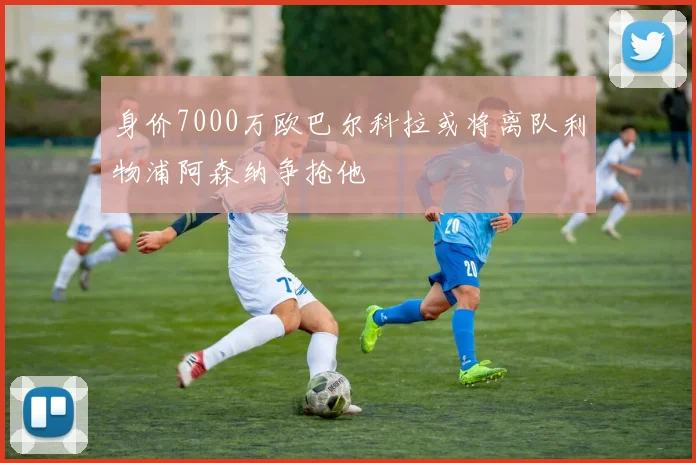 身价7000万欧巴尔科拉或将离队利物浦阿森纳争抢他