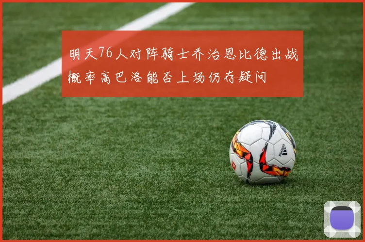 明天76人对阵骑士乔治恩比德出战概率高巴洛能否上场仍存疑问