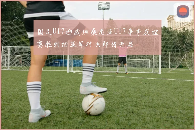 国足U17迎战坦桑尼亚U17争夺友谊赛胜利的亚军对决即将开启