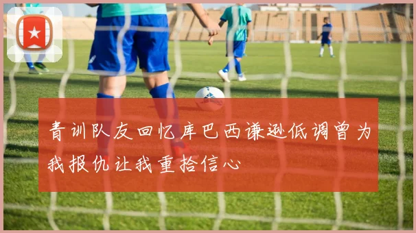 青训队友回忆库巴西谦逊低调曾为我报仇让我重拾信心
