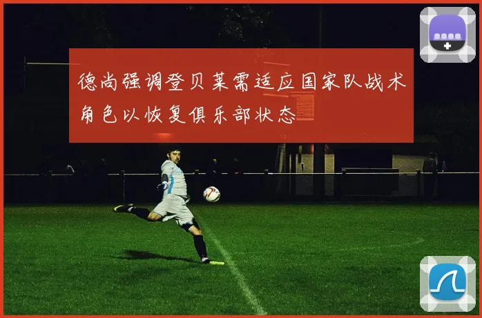 德尚强调登贝莱需适应国家队战术角色以恢复俱乐部状态